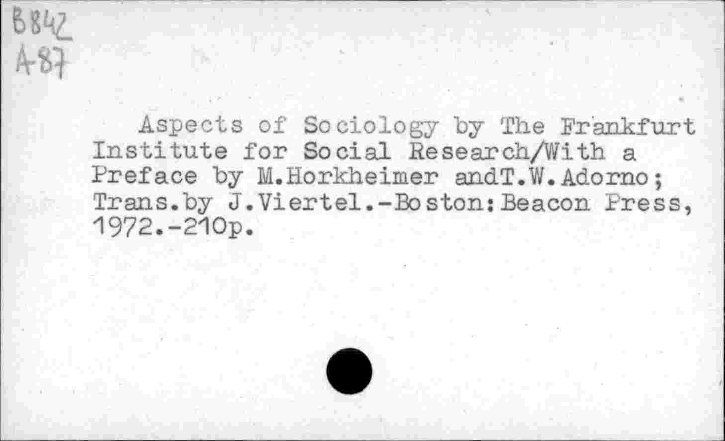 ﻿Aspects of Sociology "by The Frankfurt. Institute for Social Research/With a Preface by M.Horkheimer andT.W.Adorno; Trans.by J.Viertel.-Boston: Beacon Press, 1972.-210p.